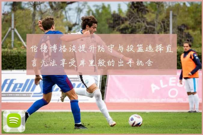 伦德博格谈提升防守与投篮选择直言无法享受库里般的出手机会