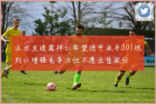 法尔克透露拜仁希望德甲放弃501规则以增强竞争力但不愿出售股份
