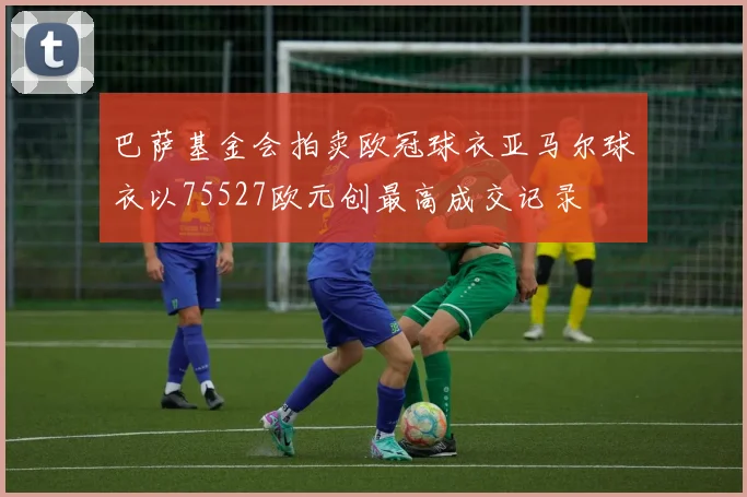 巴萨基金会拍卖欧冠球衣亚马尔球衣以75527欧元创最高成交记录