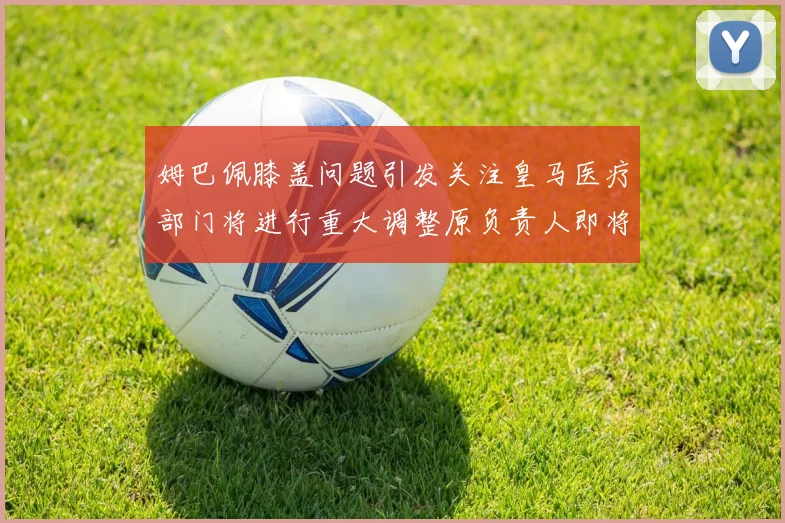 姆巴佩膝盖问题引发关注皇马医疗部门将进行重大调整原负责人即将离任