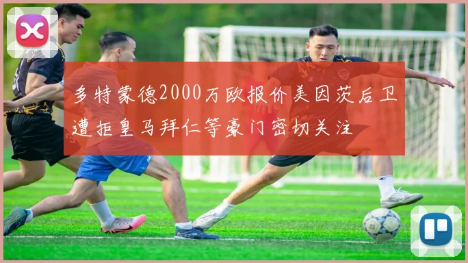 多特蒙德2000万欧报价美因茨后卫遭拒皇马拜仁等豪门密切关注