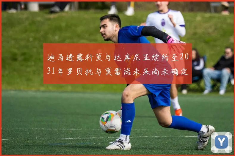 迪马透露科莫与达库尼亚续约至2031年罗贝托与莫雷诺未来尚未确定