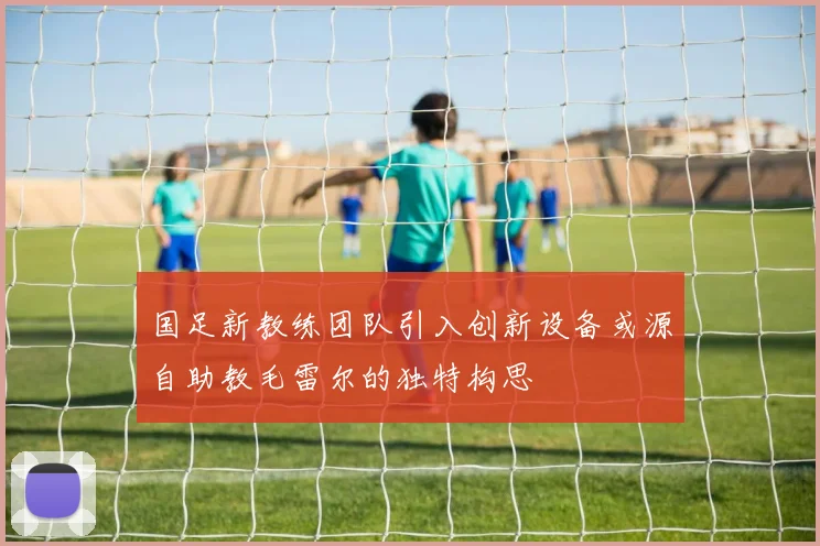 国足新教练团队引入创新设备或源自助教毛雷尔的独特构思