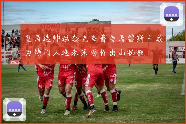 皇马选帅动态克洛普与马雷斯卡成为热门人选未来或将出山执教
