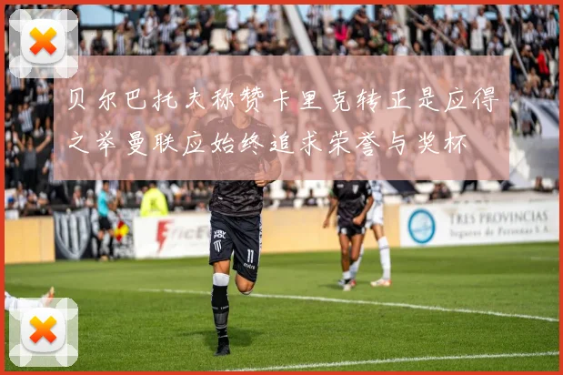 贝尔巴托夫称赞卡里克转正是应得之举曼联应始终追求荣誉与奖杯
