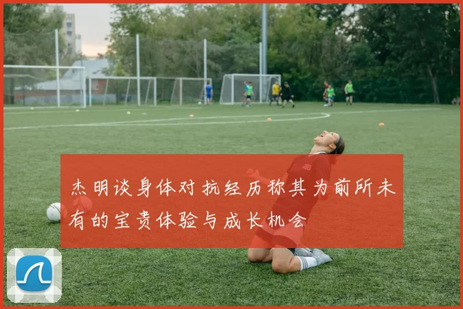 杰明谈身体对抗经历称其为前所未有的宝贵体验与成长机会