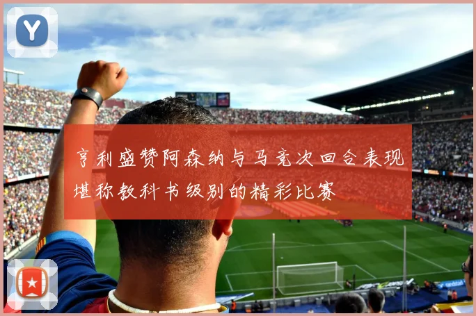 亨利盛赞阿森纳与马竞次回合表现堪称教科书级别的精彩比赛