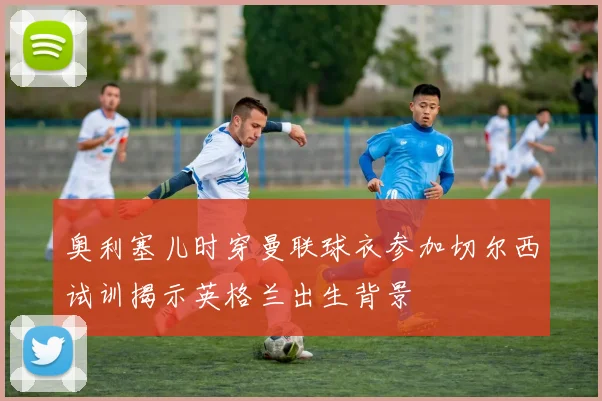 奥利塞儿时穿曼联球衣参加切尔西试训揭示英格兰出生背景