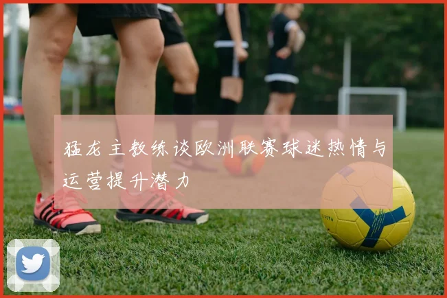 猛龙主教练谈欧洲联赛球迷热情与运营提升潜力