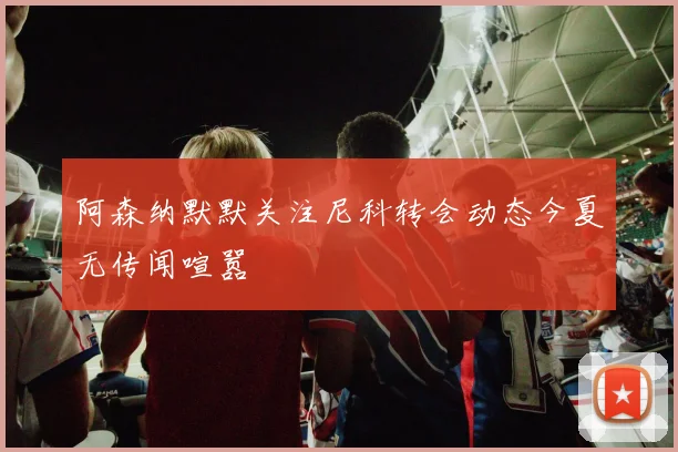 阿森纳默默关注尼科转会动态今夏无传闻喧嚣